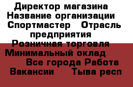 Директор магазина › Название организации ­ Спортмастер › Отрасль предприятия ­ Розничная торговля › Минимальный оклад ­ 39 000 - Все города Работа » Вакансии   . Тыва респ.